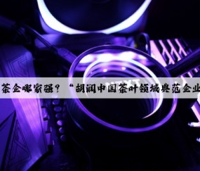Kaiyun：茶企哪家强？“胡润中国茶叶领域典范企业榜”揭晓